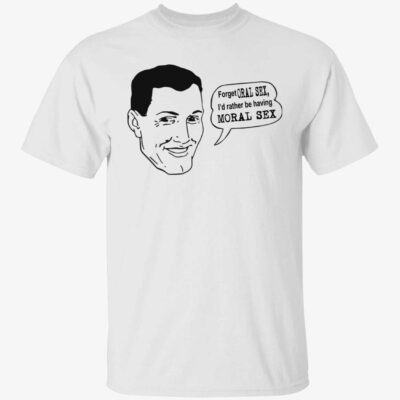 Forget oral sex i’d rather be having moral sex shirt